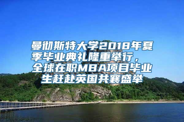 曼彻斯特大学2018年夏季毕业典礼隆重举行， 全球在职MBA项目毕业生赶赴英国共襄盛举