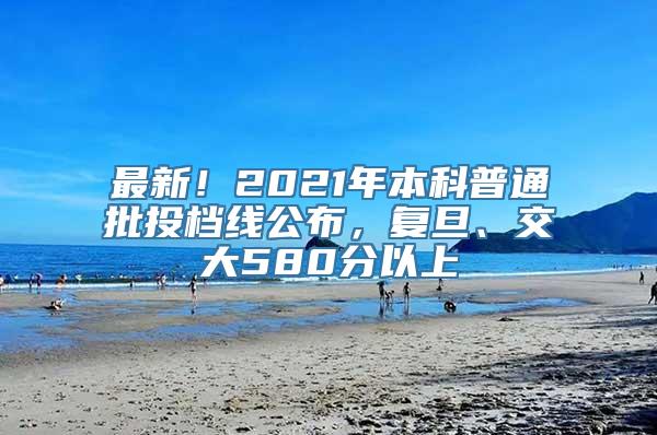 最新！2021年本科普通批投档线公布，复旦、交大580分以上