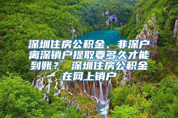 深圳住房公积金、非深户离深销户提取要多久才能到账？ 深圳住房公积金在网上销户