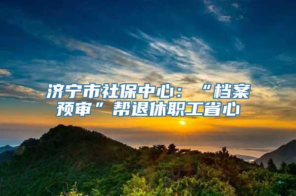 济宁市社保中心：“档案预审”帮退休职工省心