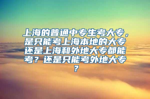 上海的普通中专生考大专，是只能考上海本地的大专还是上海和外地大专都能考？还是只能考外地大专？