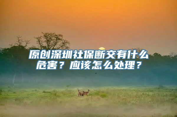 原创深圳社保断交有什么危害？应该怎么处理？