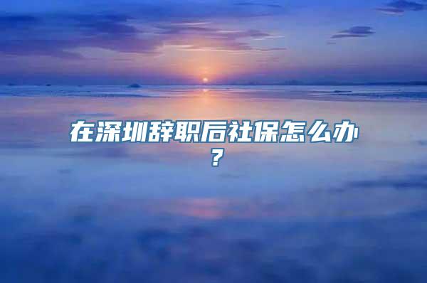 在深圳辞职后社保怎么办？