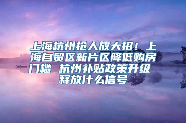 上海杭州抢人放大招！上海自贸区新片区降低购房门槛 杭州补贴政策升级 释放什么信号