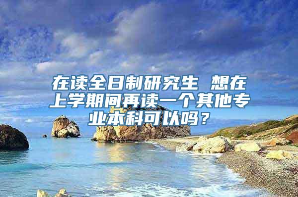 在读全日制研究生 想在上学期间再读一个其他专业本科可以吗？