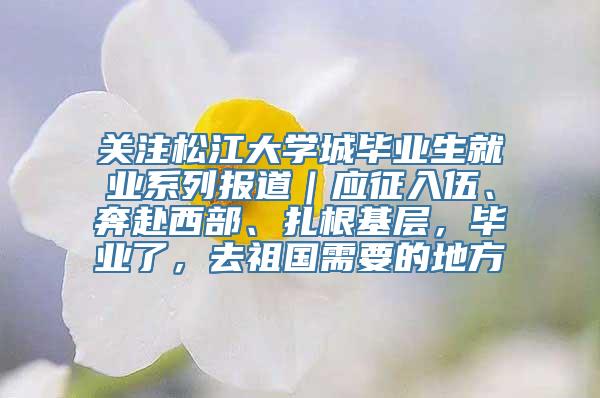 关注松江大学城毕业生就业系列报道｜应征入伍、奔赴西部、扎根基层，毕业了，去祖国需要的地方