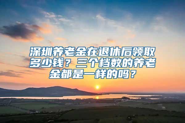 深圳养老金在退休后领取多少钱？三个档数的养老金都是一样的吗？