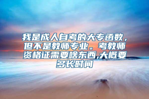 我是成人自考的大专函数，但不是教师专业。考教师资格证需要啥东西,大概要多长时间