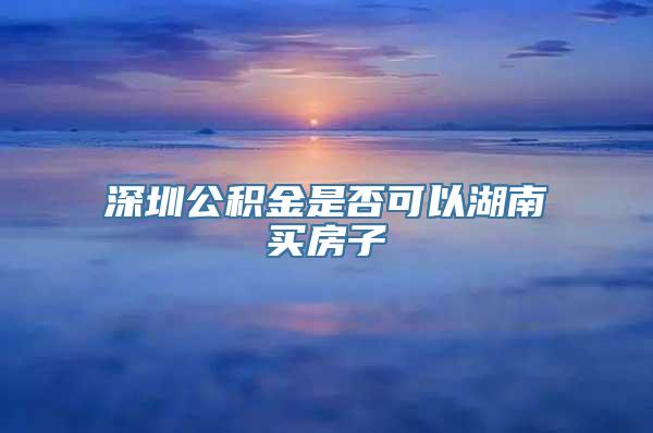 深圳公积金是否可以湖南买房子