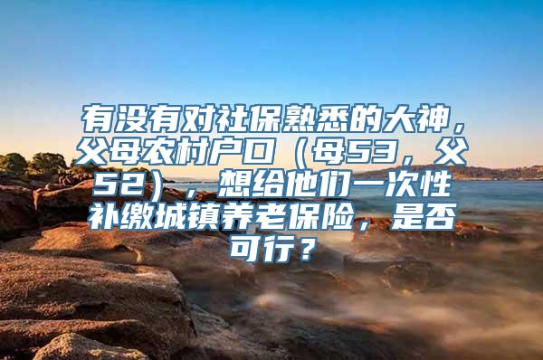 有没有对社保熟悉的大神，父母农村户口（母53，父52），想给他们一次性补缴城镇养老保险，是否可行？