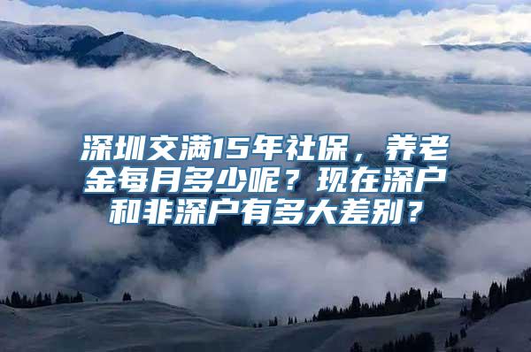 深圳交满15年社保，养老金每月多少呢？现在深户和非深户有多大差别？