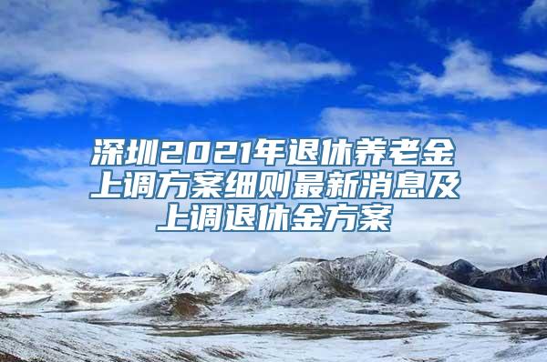 深圳2021年退休养老金上调方案细则最新消息及上调退休金方案