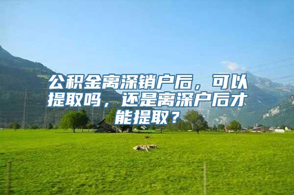 公积金离深销户后，可以提取吗，还是离深户后才能提取？