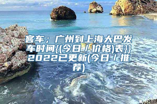 客车；广州到上海大巴发车时间{(今日／价格)表}}2022已更新(今日／推荐)