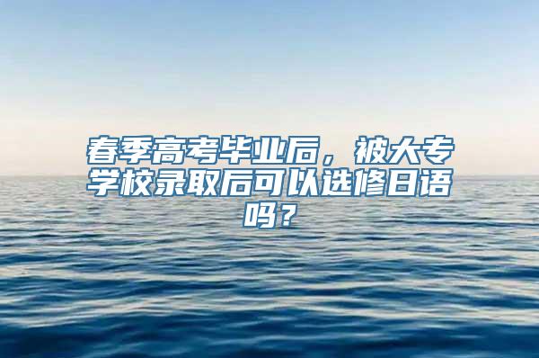 春季高考毕业后，被大专学校录取后可以选修日语吗？