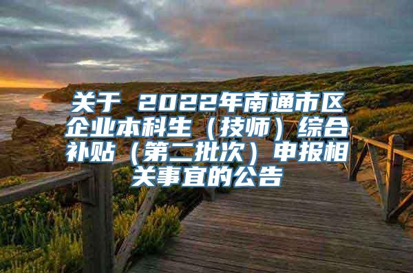 关于 2022年南通市区企业本科生（技师）综合补贴（第二批次）申报相关事宜的公告