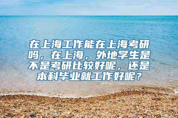 在上海工作能在上海考研吗，在上海，外地学生是不是考研比较好呢，还是本科毕业就工作好呢？