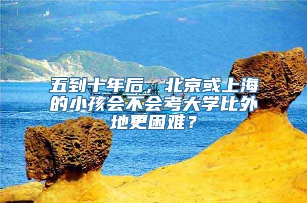 五到十年后，北京或上海的小孩会不会考大学比外地更困难？