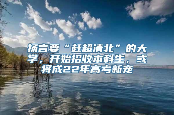 扬言要“赶超清北”的大学，开始招收本科生，或将成22年高考新宠