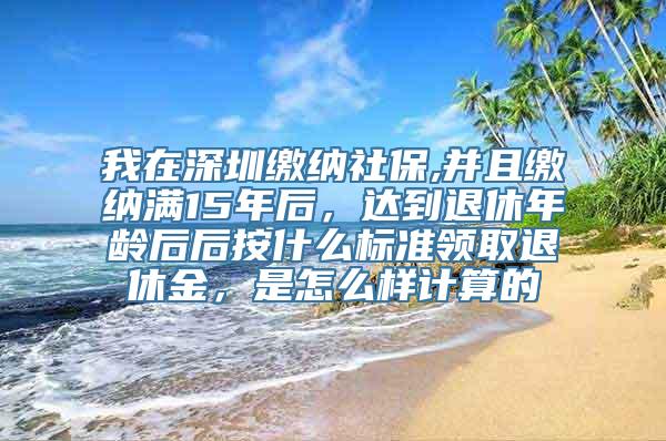 我在深圳缴纳社保,并且缴纳满15年后，达到退休年龄后后按什么标准领取退休金，是怎么样计算的