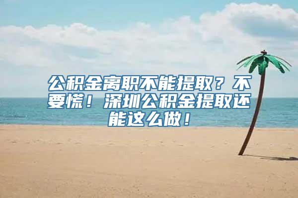 公积金离职不能提取？不要慌！深圳公积金提取还能这么做！