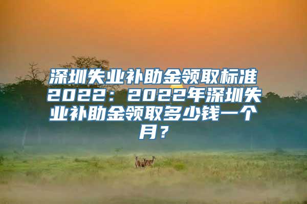 深圳失业补助金领取标准2022：2022年深圳失业补助金领取多少钱一个月？