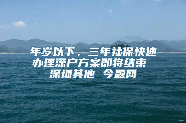 年岁以下，三年社保快速办理深户方案即将结束 深圳其他 今题网