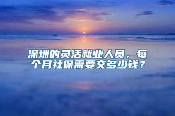 深圳的灵活就业人员，每个月社保需要交多少钱？