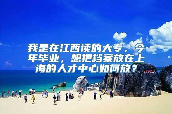 我是在江西读的大专，今年毕业，想把档案放在上海的人才中心如何放？