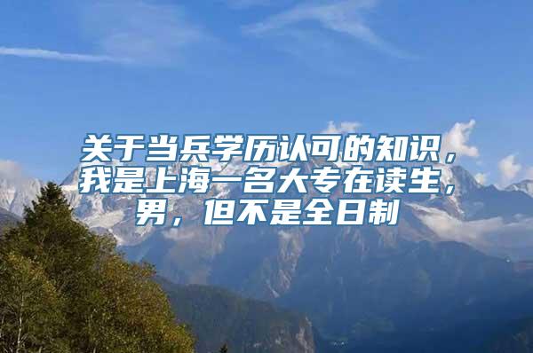 关于当兵学历认可的知识，我是上海一名大专在读生，男，但不是全日制