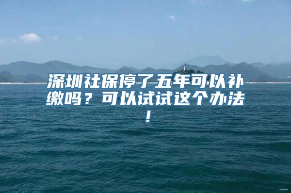 深圳社保停了五年可以补缴吗？可以试试这个办法！