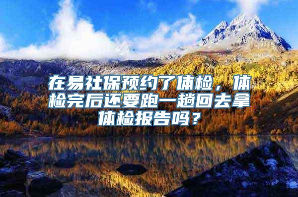 在易社保预约了体检，体检完后还要跑一趟回去拿体检报告吗？