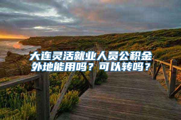 大连灵活就业人员公积金外地能用吗？可以转吗？