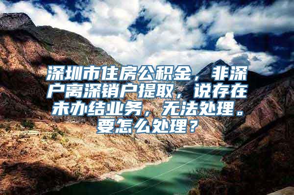 深圳市住房公积金，非深户离深销户提取，说存在未办结业务，无法处理。要怎么处理？