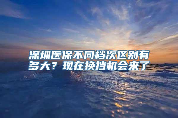 深圳医保不同档次区别有多大？现在换挡机会来了