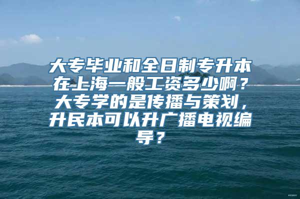 大专毕业和全日制专升本在上海一般工资多少啊？大专学的是传播与策划，升民本可以升广播电视编导？