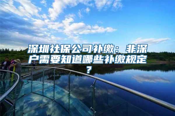 深圳社保公司补缴：非深户需要知道哪些补缴规定？