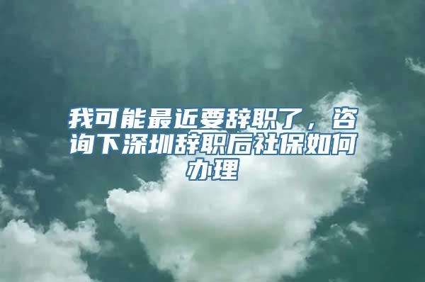 我可能最近要辞职了，咨询下深圳辞职后社保如何办理