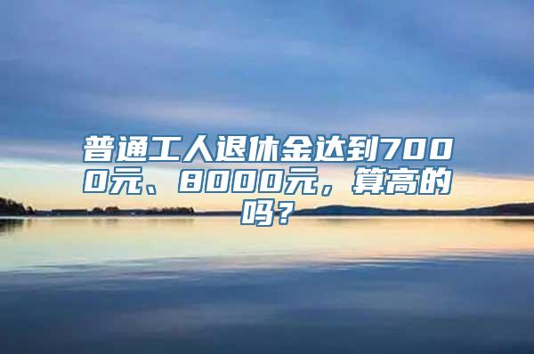 普通工人退休金达到7000元、8000元，算高的吗？