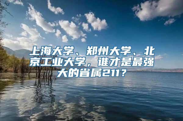 上海大学、郑州大学、北京工业大学，谁才是最强大的省属211？