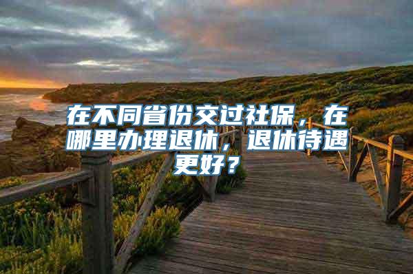 在不同省份交过社保，在哪里办理退休，退休待遇更好？