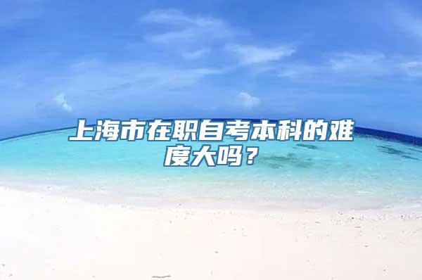 上海市在职自考本科的难度大吗？