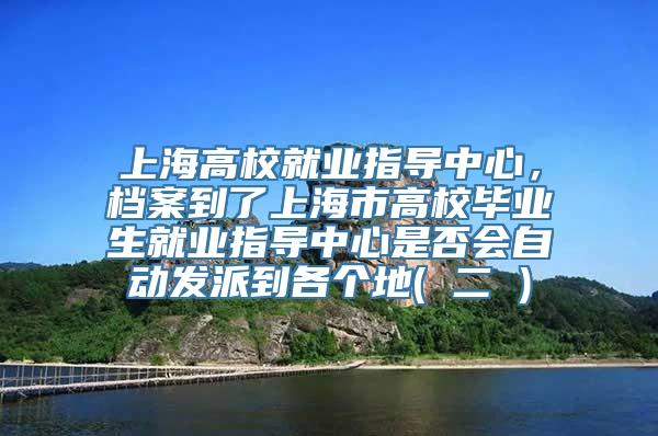 上海高校就业指导中心，档案到了上海市高校毕业生就业指导中心是否会自动发派到各个地( 二 )