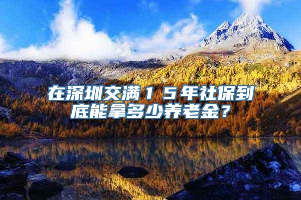 在深圳交满１５年社保到底能拿多少养老金？