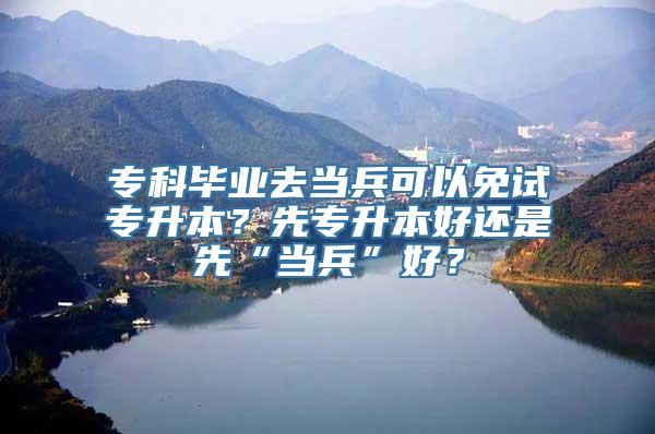 专科毕业去当兵可以免试专升本？先专升本好还是先“当兵”好？