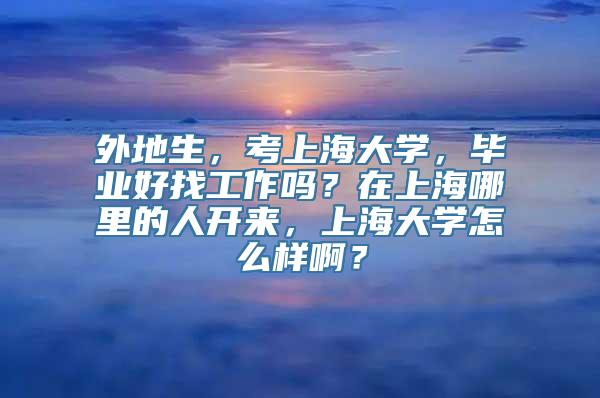 外地生，考上海大学，毕业好找工作吗？在上海哪里的人开来，上海大学怎么样啊？