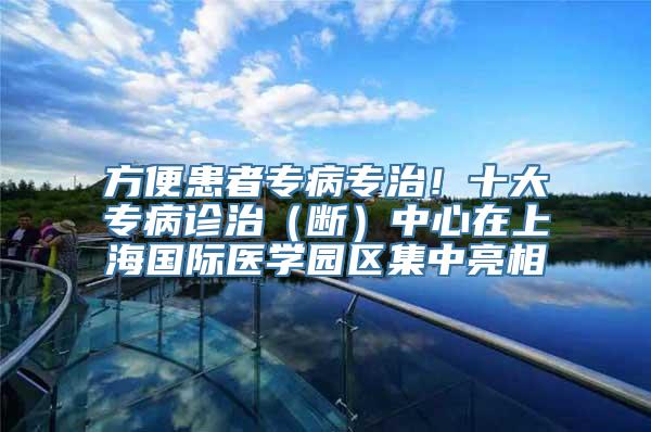 方便患者专病专治！十大专病诊治（断）中心在上海国际医学园区集中亮相