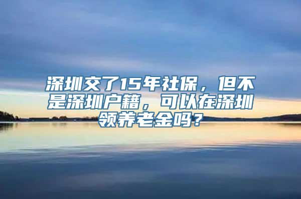 深圳交了15年社保，但不是深圳户籍，可以在深圳领养老金吗？