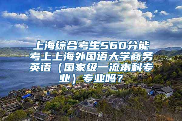 上海综合考生560分能考上上海外国语大学商务英语（国家级一流本科专业）专业吗？