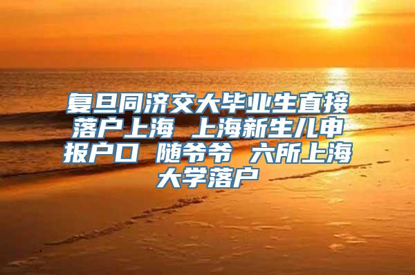 复旦同济交大毕业生直接落户上海 上海新生儿申报户口 随爷爷 六所上海大学落户